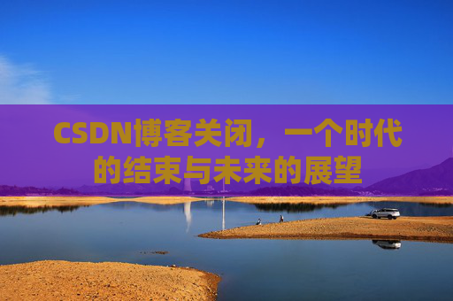 CSDN博客关闭，一个时代的结束与未来的展望